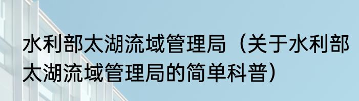 水利部太湖流域管理局（关于水利部太湖流域管理局的简单科普）