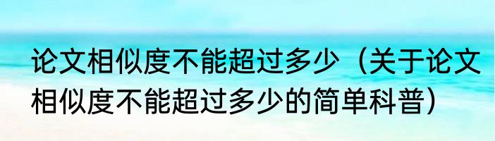 论文相似度不能超过多少（关于论文相似度不能超过多少的简单科普）