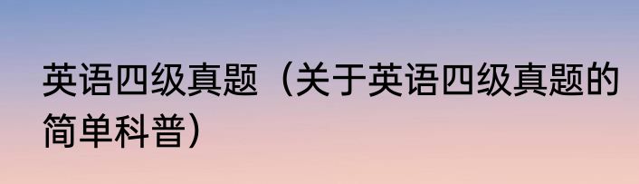 英语四级真题（关于英语四级真题的简单科普）
