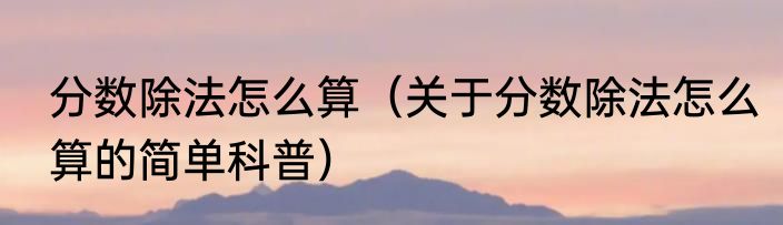 分数除法怎么算（关于分数除法怎么算的简单科普）