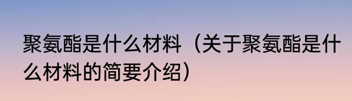 聚氨酯是什么材料（关于聚氨酯是什么材料的简要介绍）
