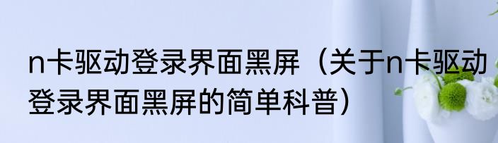 n卡驱动登录界面黑屏（关于n卡驱动登录界面黑屏的简单科普）
