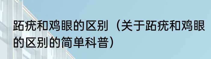跖疣和鸡眼的区别（关于跖疣和鸡眼的区别的简单科普）