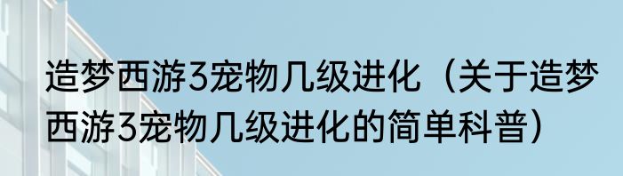 造梦西游3宠物几级进化（关于造梦西游3宠物几级进化的简单科普）