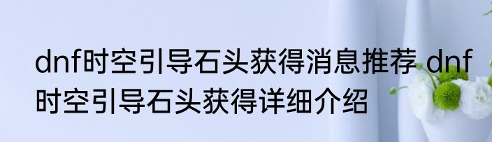 dnf时空引导石头获得消息推荐 dnf时空引导石头获得详细介绍