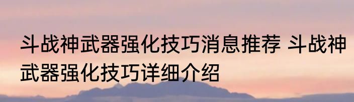 斗战神武器强化技巧消息推荐 斗战神武器强化技巧详细介绍