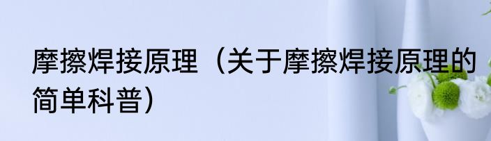 摩擦焊接原理（关于摩擦焊接原理的简单科普）