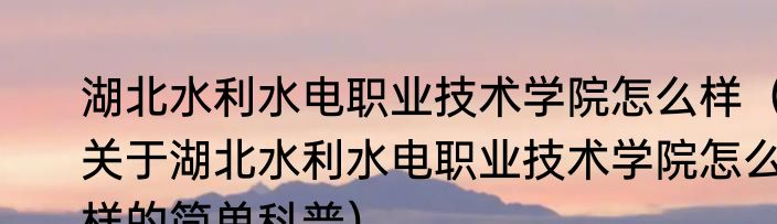 湖北水利水电职业技术学院怎么样（关于湖北水利水电职业技术学院怎么样的简单科普）