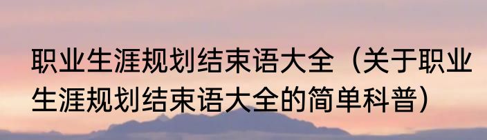 职业生涯规划结束语大全（关于职业生涯规划结束语大全的简单科普）