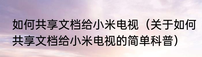 如何共享文档给小米电视（关于如何共享文档给小米电视的简单科普）