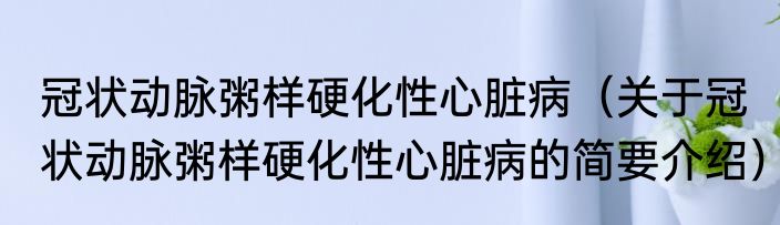 冠状动脉粥样硬化性心脏病（关于冠状动脉粥样硬化性心脏病的简要介绍）