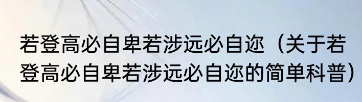 若登高必自卑若涉远必自迩（关于若登高必自卑若涉远必自迩的简单科普）