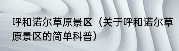 呼和诺尔草原景区（关于呼和诺尔草原景区的简单科普）