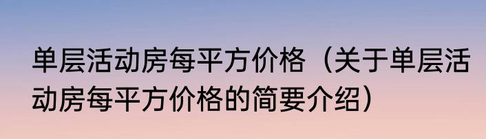 单层活动房每平方价格（关于单层活动房每平方价格的简要介绍）