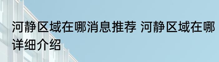 河静区域在哪消息推荐 河静区域在哪详细介绍