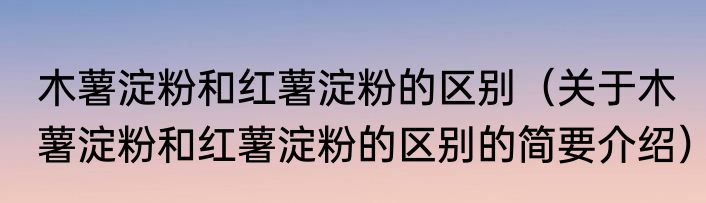木薯淀粉和红薯淀粉的区别（关于木薯淀粉和红薯淀粉的区别的简要介绍）