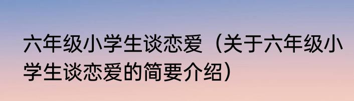 六年级小学生谈恋爱（关于六年级小学生谈恋爱的简要介绍）