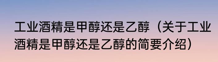 工业酒精是甲醇还是乙醇（关于工业酒精是甲醇还是乙醇的简要介绍）