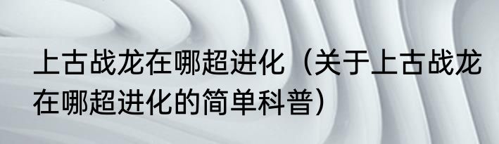 上古战龙在哪超进化（关于上古战龙在哪超进化的简单科普）