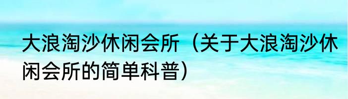 大浪淘沙休闲会所（关于大浪淘沙休闲会所的简单科普）