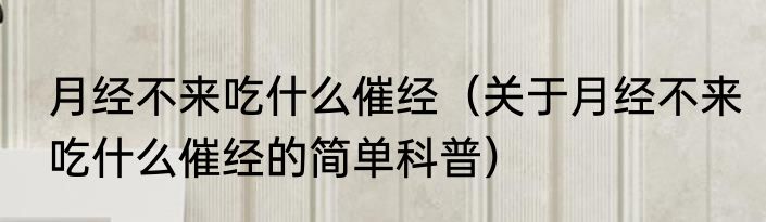月经不来吃什么催经（关于月经不来吃什么催经的简单科普）