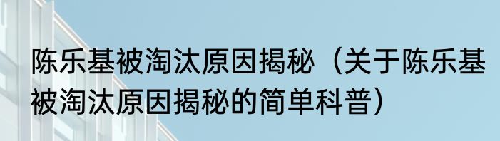 陈乐基被淘汰原因揭秘（关于陈乐基被淘汰原因揭秘的简单科普）