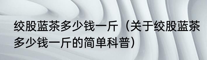 绞股蓝茶多少钱一斤（关于绞股蓝茶多少钱一斤的简单科普）