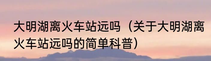 大明湖离火车站远吗（关于大明湖离火车站远吗的简单科普）