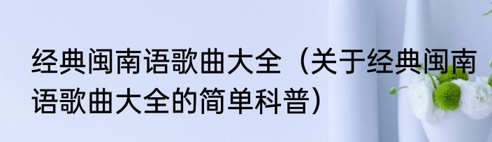 经典闽南语歌曲大全（关于经典闽南语歌曲大全的简单科普）