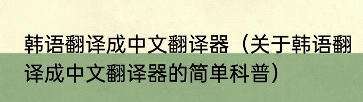 韩语翻译成中文翻译器（关于韩语翻译成中文翻译器的简单科普）
