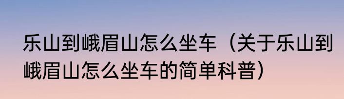 乐山到峨眉山怎么坐车（关于乐山到峨眉山怎么坐车的简单科普）