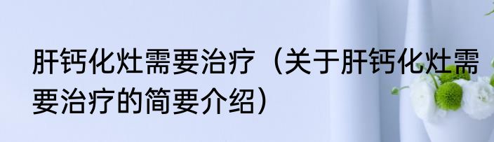 肝钙化灶需要治疗（关于肝钙化灶需要治疗的简要介绍）