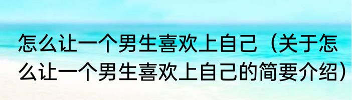 怎么让一个男生喜欢上自己（关于怎么让一个男生喜欢上自己的简要介绍）