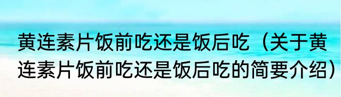 黄连素片饭前吃还是饭后吃（关于黄连素片饭前吃还是饭后吃的简要介绍）