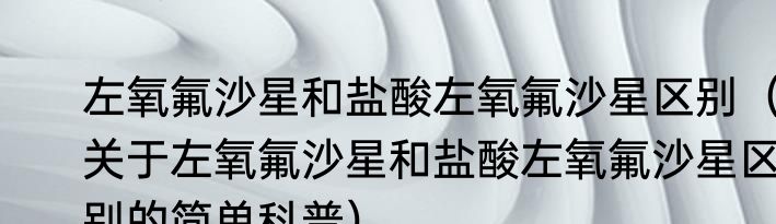 左氧氟沙星和盐酸左氧氟沙星区别（关于左氧氟沙星和盐酸左氧氟沙星区别的简单科普）