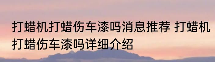 打蜡机打蜡伤车漆吗消息推荐 打蜡机打蜡伤车漆吗详细介绍