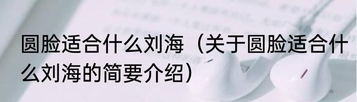 圆脸适合什么刘海（关于圆脸适合什么刘海的简要介绍）