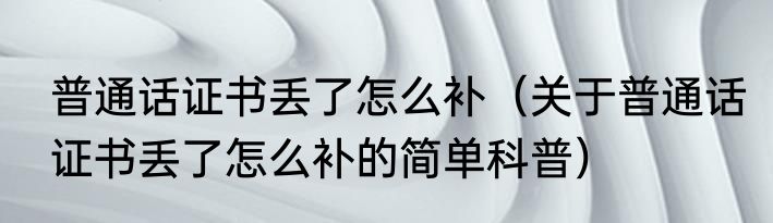 普通话证书丢了怎么补（关于普通话证书丢了怎么补的简单科普）