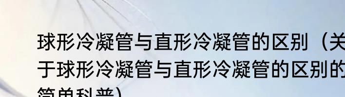 球形冷凝管与直形冷凝管的区别（关于球形冷凝管与直形冷凝管的区别的简单科普）