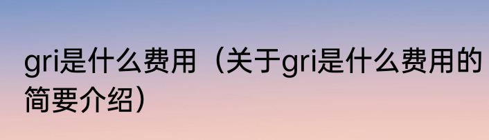 gri是什么费用（关于gri是什么费用的简要介绍）