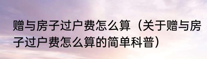 赠与房子过户费怎么算（关于赠与房子过户费怎么算的简单科普）