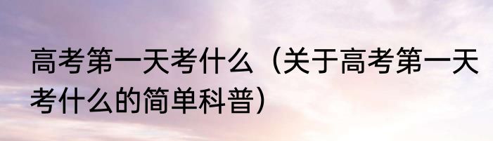 高考第一天考什么（关于高考第一天考什么的简单科普）