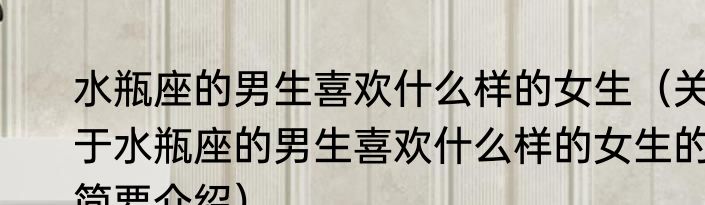 水瓶座的男生喜欢什么样的女生（关于水瓶座的男生喜欢什么样的女生的简要介绍）