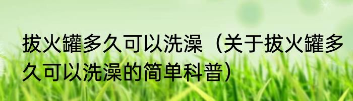 拔火罐多久可以洗澡（关于拔火罐多久可以洗澡的简单科普）