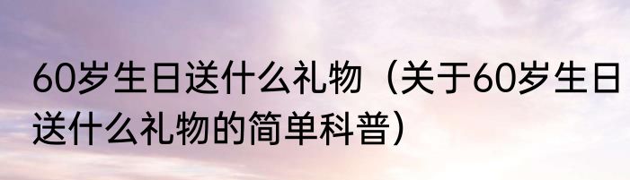 60岁生日送什么礼物（关于60岁生日送什么礼物的简单科普）