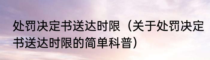 处罚决定书送达时限（关于处罚决定书送达时限的简单科普）