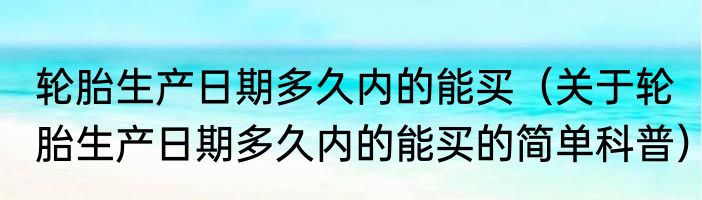 轮胎生产日期多久内的能买（关于轮胎生产日期多久内的能买的简单科普）