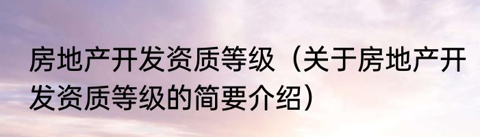房地产开发资质等级（关于房地产开发资质等级的简要介绍）