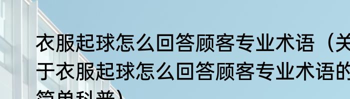 衣服起球怎么回答顾客专业术语（关于衣服起球怎么回答顾客专业术语的简单科普）
