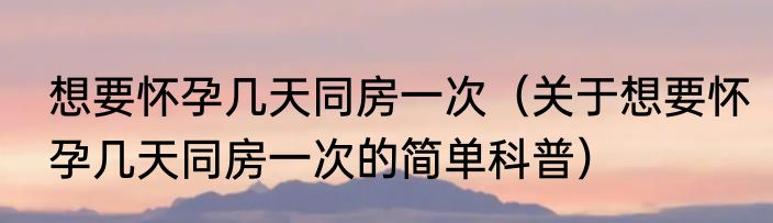 想要怀孕几天同房一次（关于想要怀孕几天同房一次的简单科普）